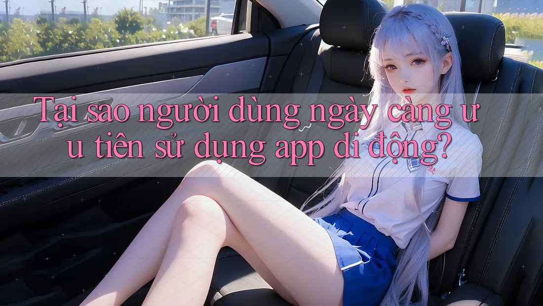 Tại sao người dùng ngày càng ưu tiên sử dụng app di động?