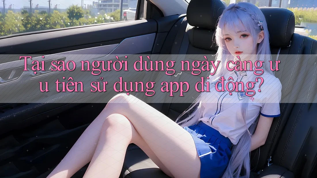 Tại sao người dùng ngày càng ưu tiên sử dụng app di động?