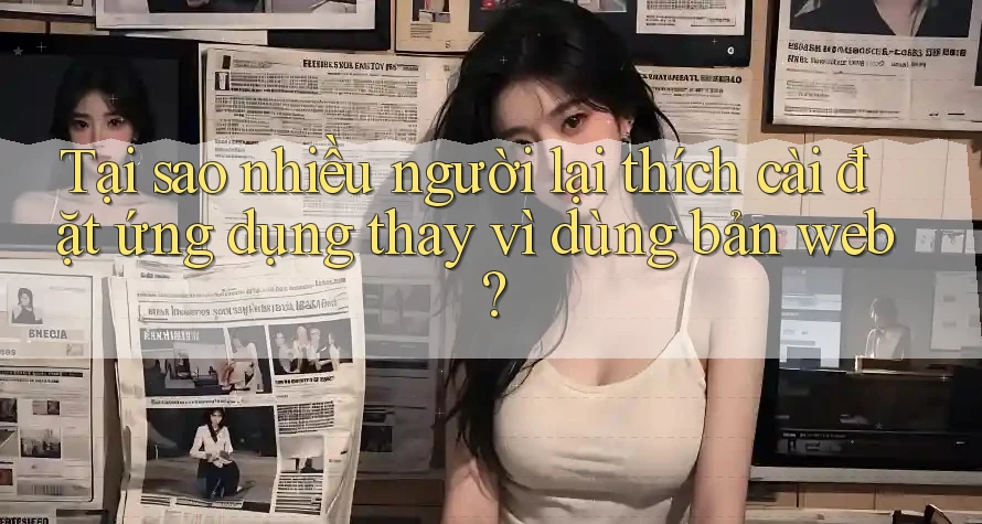 Tại sao nhiều người lại thích cài đặt ứng dụng thay vì dùng bản web?