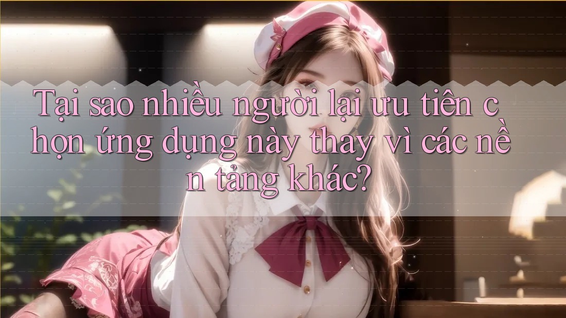 Tại sao nhiều người lại ưu tiên chọn ứng dụng này thay vì các nền tảng khác?