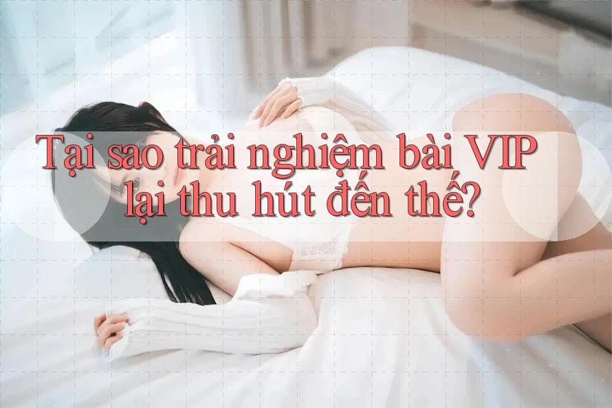 Tại sao trải nghiệm bài VIP lại thu hút đến thế?