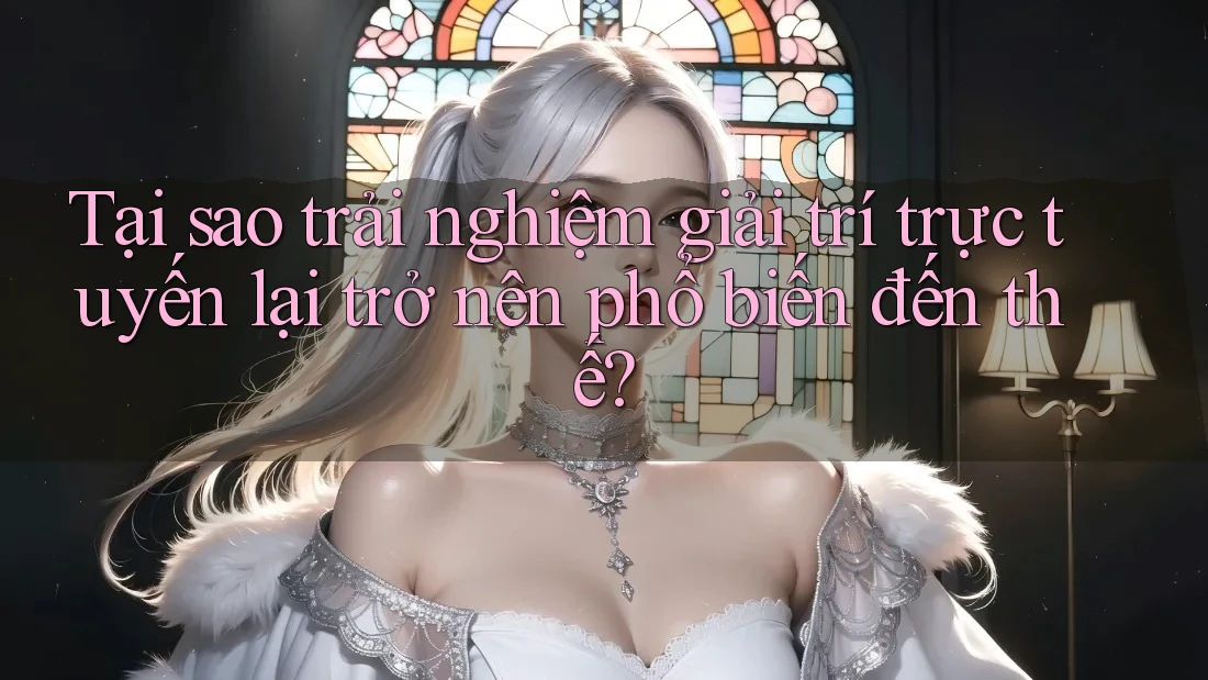 Tại sao trải nghiệm giải trí trực tuyến lại trở nên phổ biến đến thế?