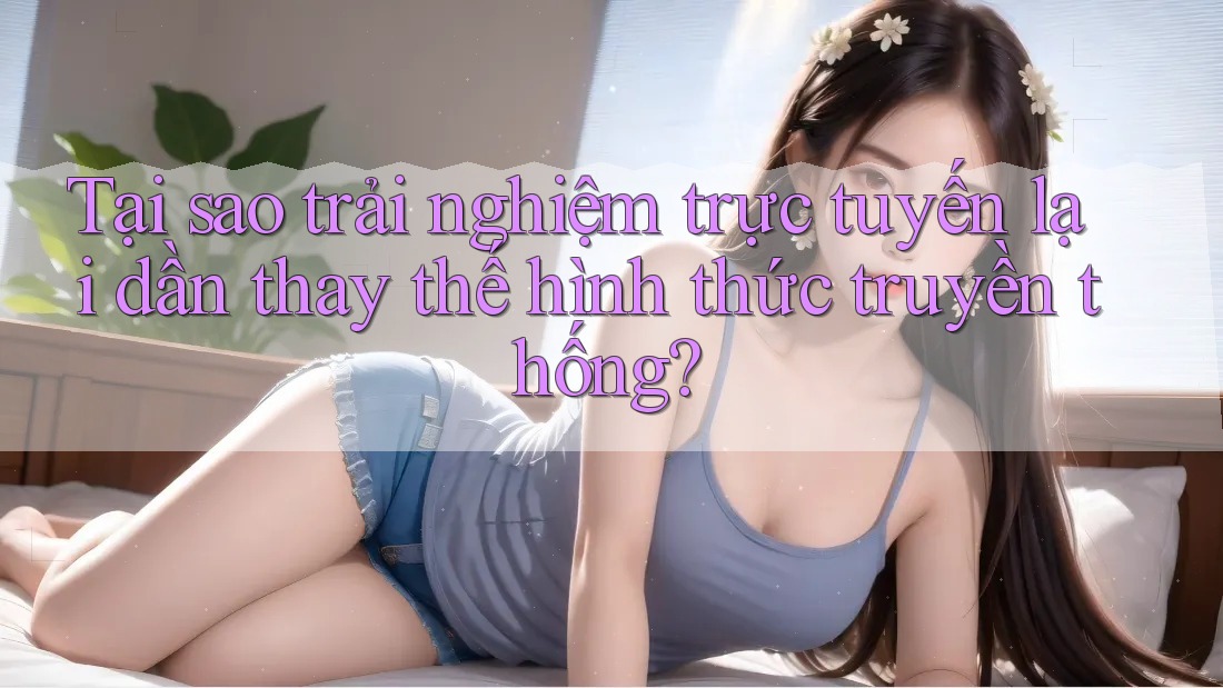 Tại sao trải nghiệm trực tuyến lại dần thay thế hình thức truyền thống?