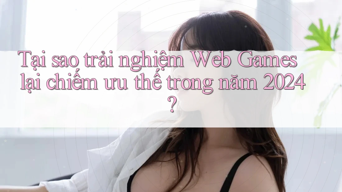 Tại sao trải nghiệm Web Games lại chiếm ưu thế trong năm 2024?