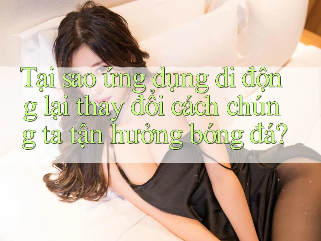 Tại sao ứng dụng di động lại thay đổi cách chúng ta tận hưởng bóng đá?