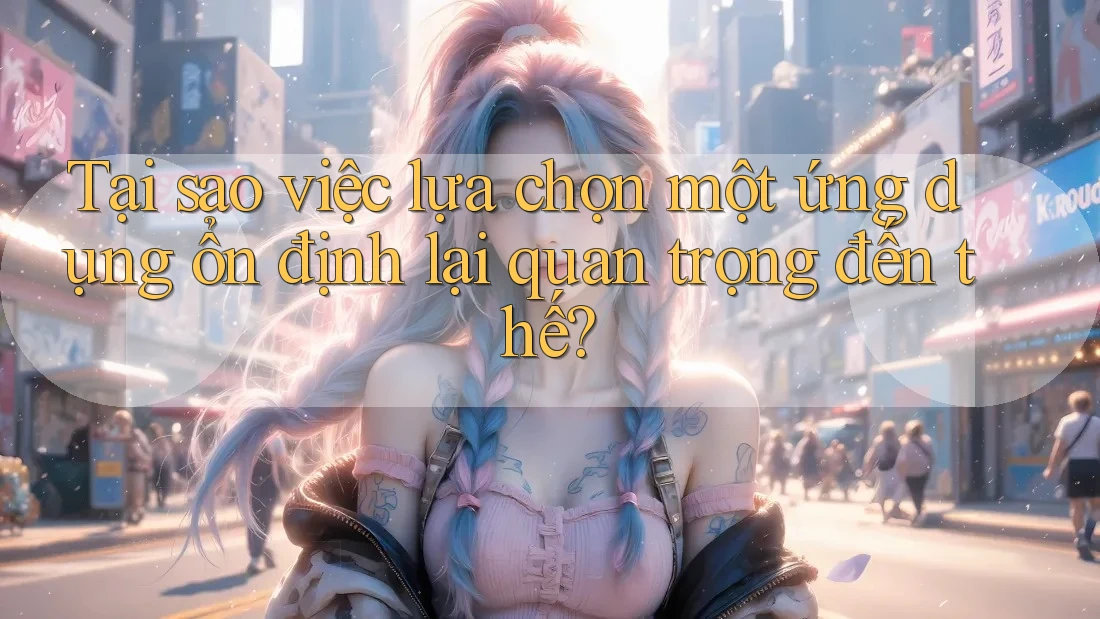 Tại sao việc lựa chọn một ứng dụng ổn định lại quan trọng đến thế?