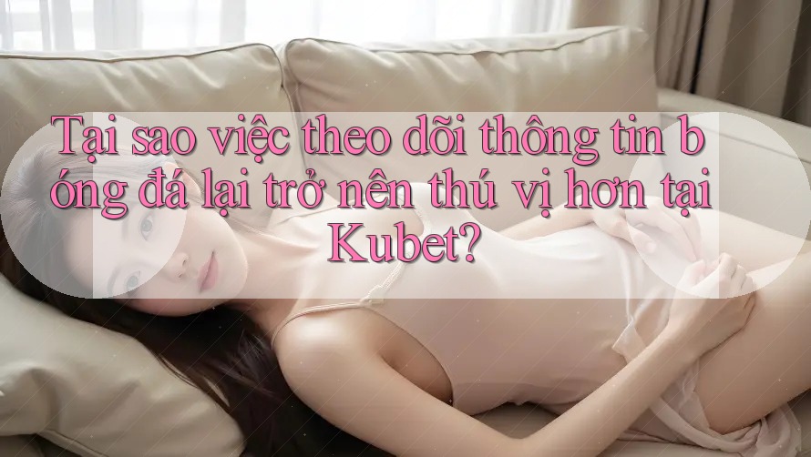 Tại sao việc theo dõi thông tin bóng đá lại trở nên thú vị hơn tại Kubet?