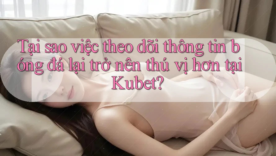Tại sao việc theo dõi thông tin bóng đá lại trở nên thú vị hơn tại Kubet?