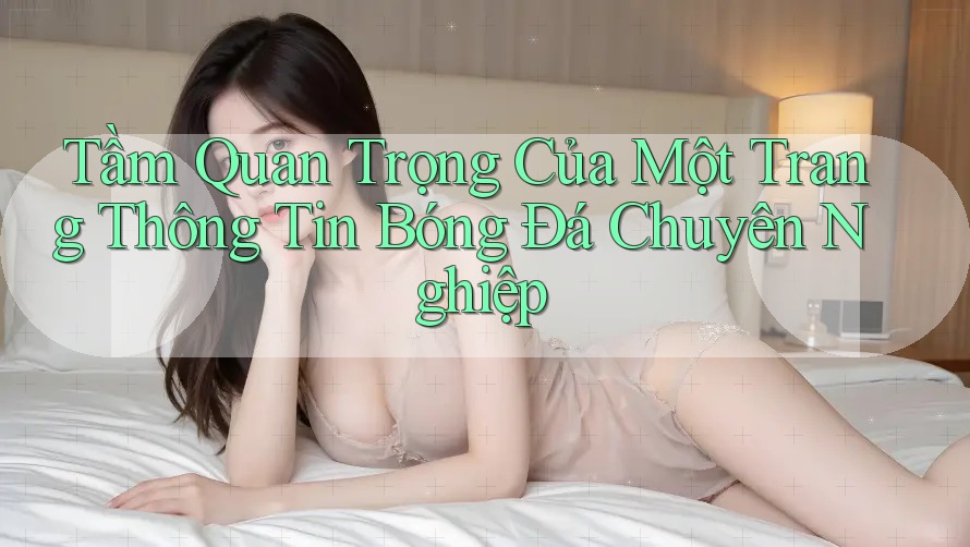 Tầm Quan Trọng Của Một Trang Thông Tin Bóng Đá Chuyên Nghiệp
