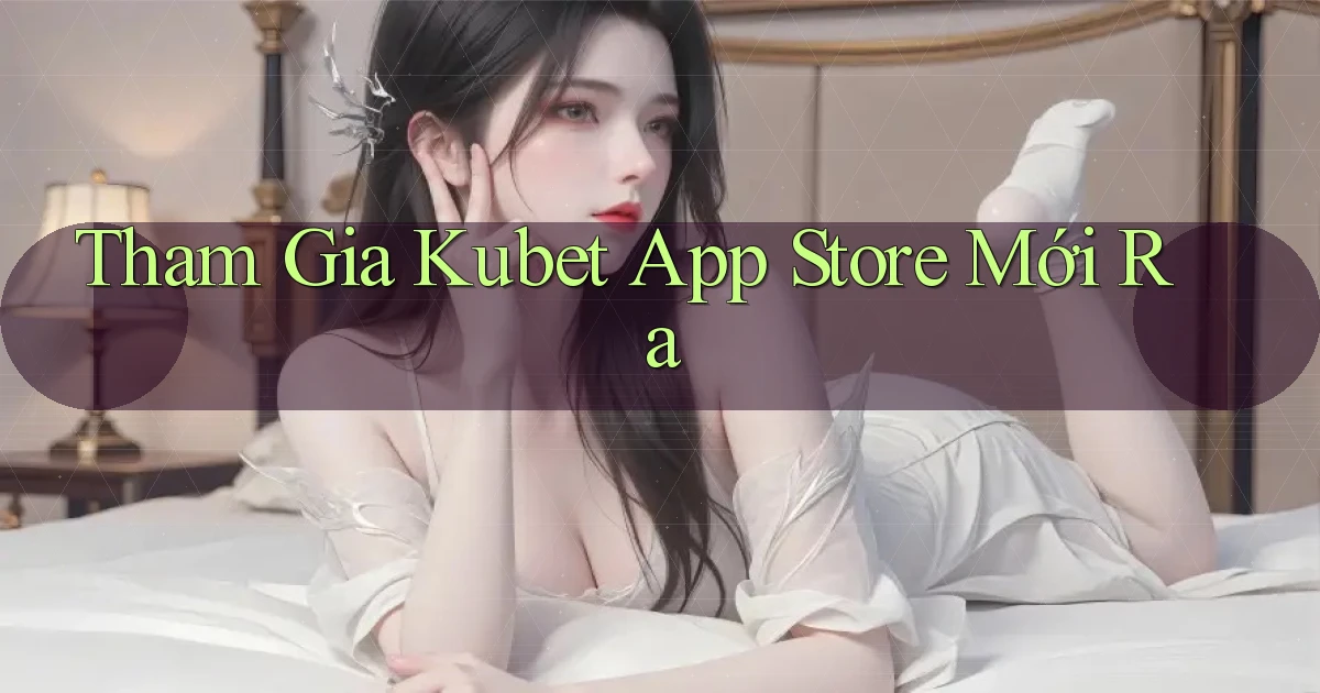 tham gia kubet app store mới ra