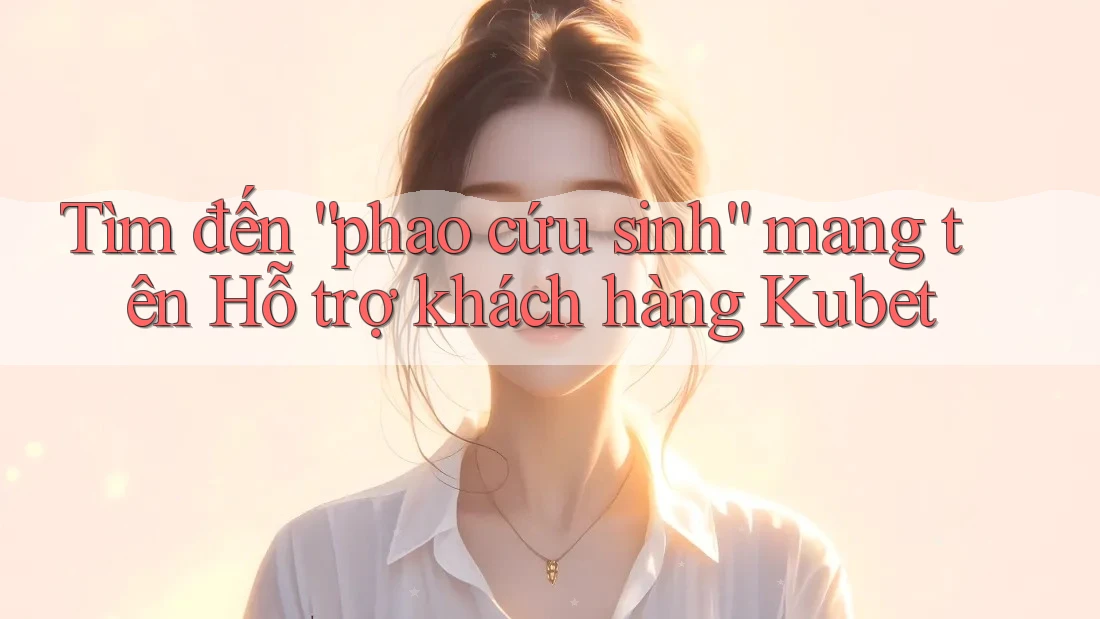 Tìm đến “phao cứu sinh” mang tên Hỗ trợ khách hàng Kubet