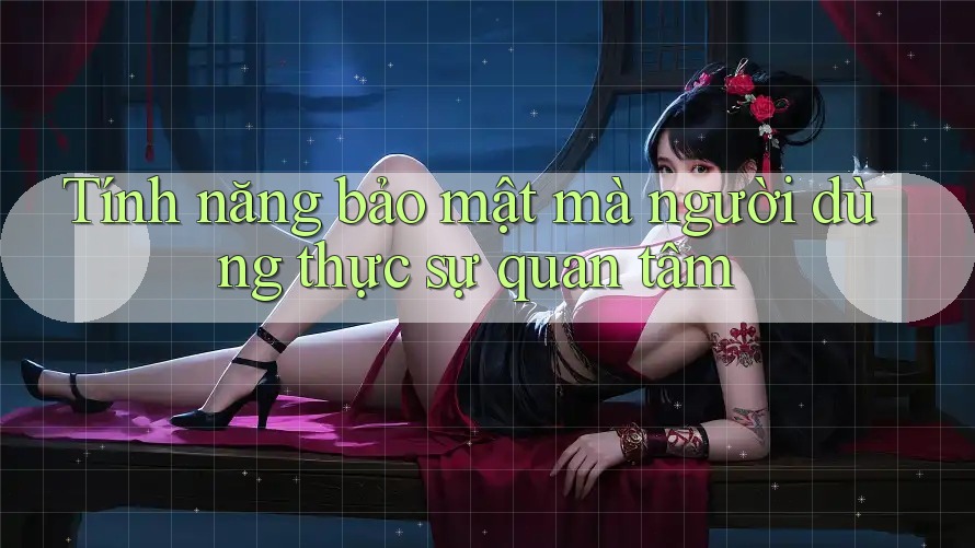 Tính năng bảo mật mà người dùng thực sự quan tâm