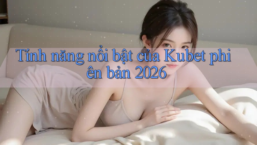 Tính năng nổi bật của Kubet phiên bản 2026
