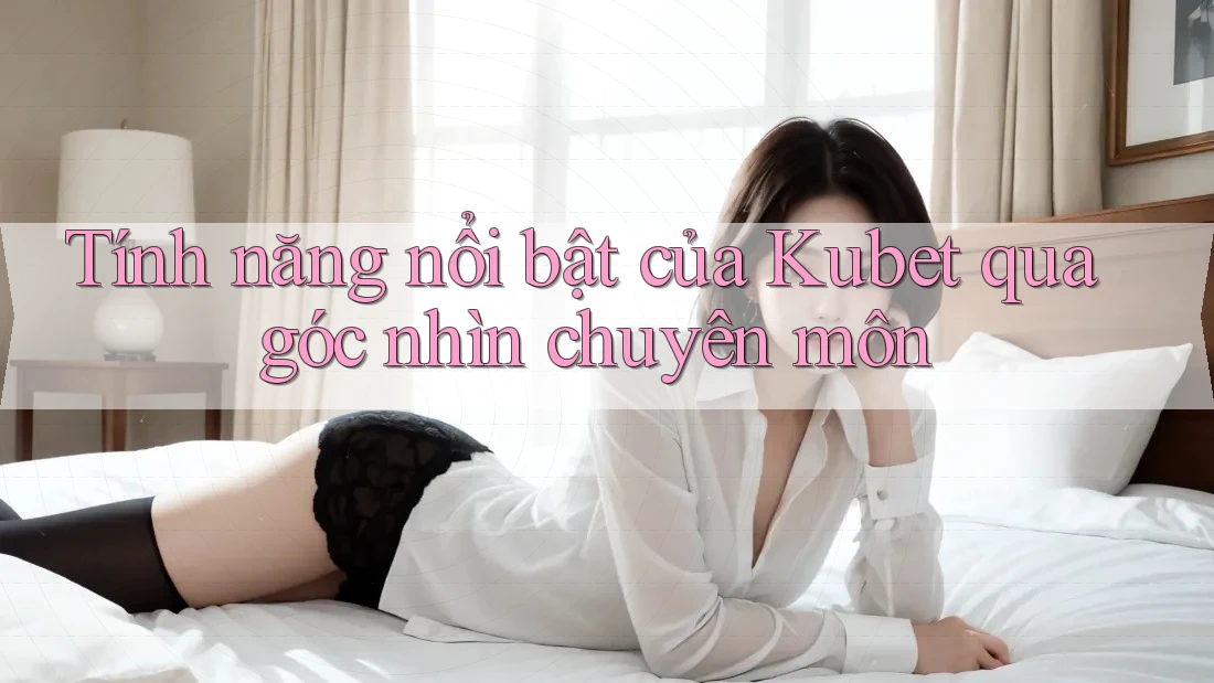 Tính năng nổi bật của Kubet qua góc nhìn chuyên môn