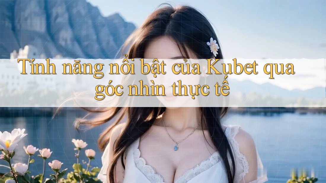 Tính năng nổi bật của Kubet qua góc nhìn thực tế