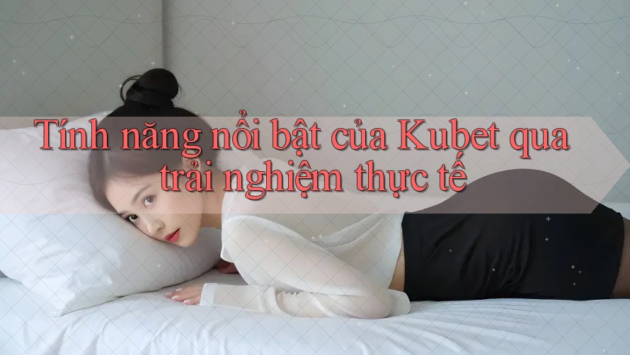 Tính năng nổi bật của Kubet qua trải nghiệm thực tế