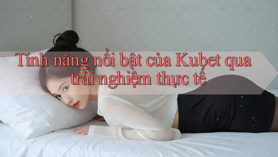 Tính năng nổi bật của Kubet qua trải nghiệm thực tế