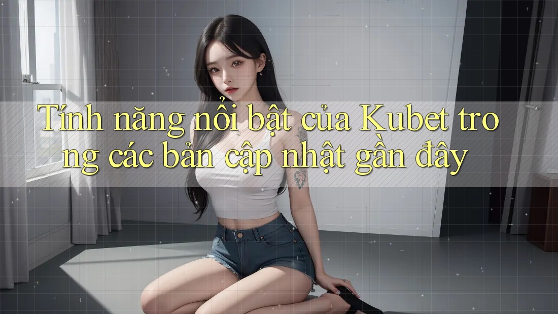 Tính năng nổi bật của Kubet trong các bản cập nhật gần đây