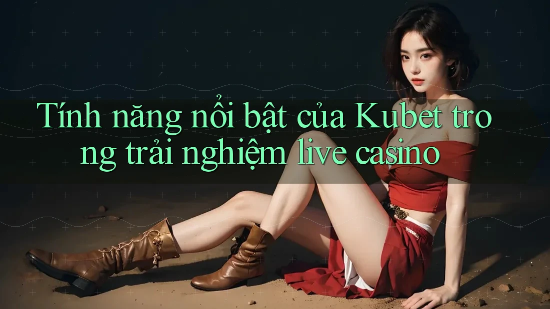 Tính năng nổi bật của Kubet trong trải nghiệm live casino