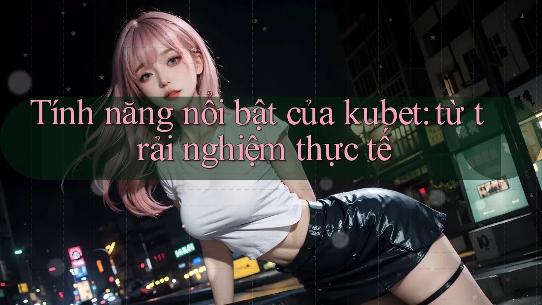 Tính năng nổi bật của kubet: từ trải nghiệm thực tế