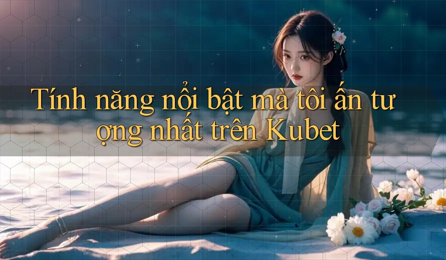 Tính năng nổi bật mà tôi ấn tượng nhất trên Kubet