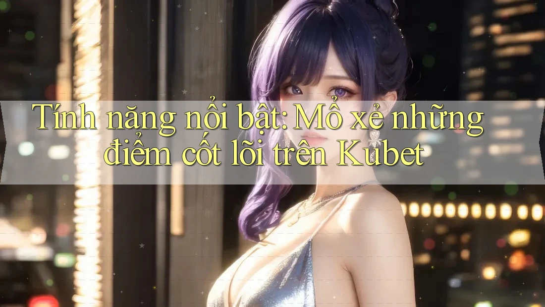 Tính năng nổi bật: Mổ xẻ những điểm cốt lõi trên Kubet