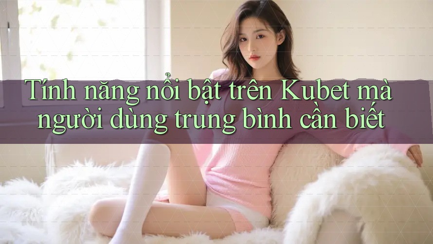 Tính năng nổi bật trên Kubet mà người dùng trung bình cần biết