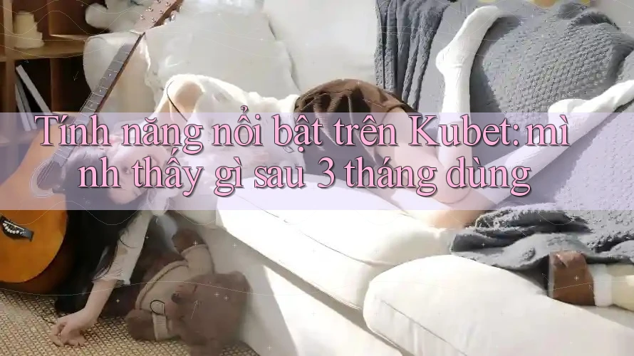 Tính năng nổi bật trên Kubet: mình thấy gì sau 3 tháng dùng