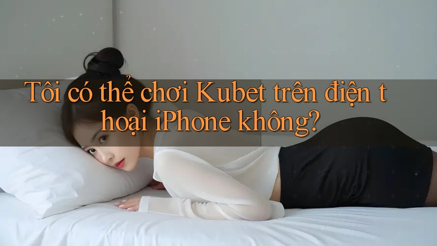 Tôi có thể chơi Kubet trên điện thoại iPhone không?