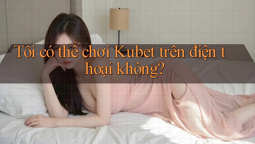 Tôi có thể chơi Kubet trên điện thoại không?