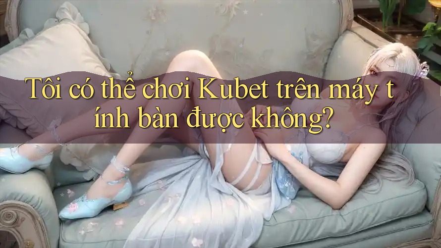 Tôi có thể chơi Kubet trên máy tính bàn được không?