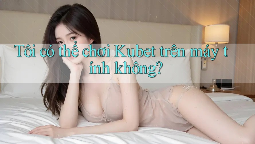 Tôi có thể chơi Kubet trên máy tính không?