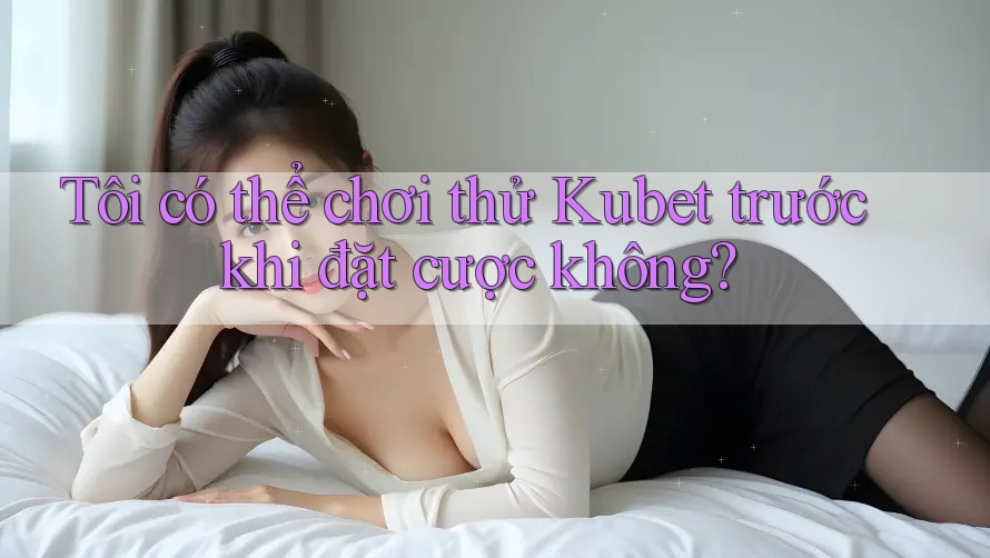 Tôi có thể chơi thử Kubet trước khi đặt cược không?