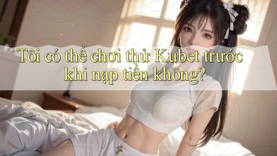 Tôi có thể chơi thử Kubet trước khi nạp tiền không?