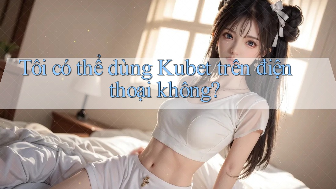 Tôi có thể dùng Kubet trên điện thoại không?