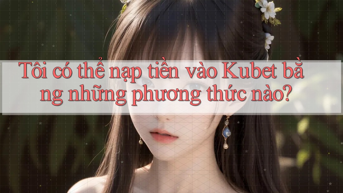 Tôi có thể nạp tiền vào Kubet bằng những phương thức nào?
