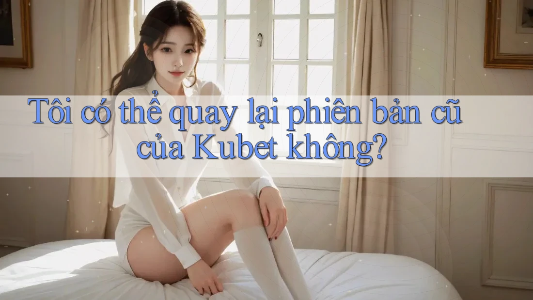 Tôi có thể quay lại phiên bản cũ của Kubet không?