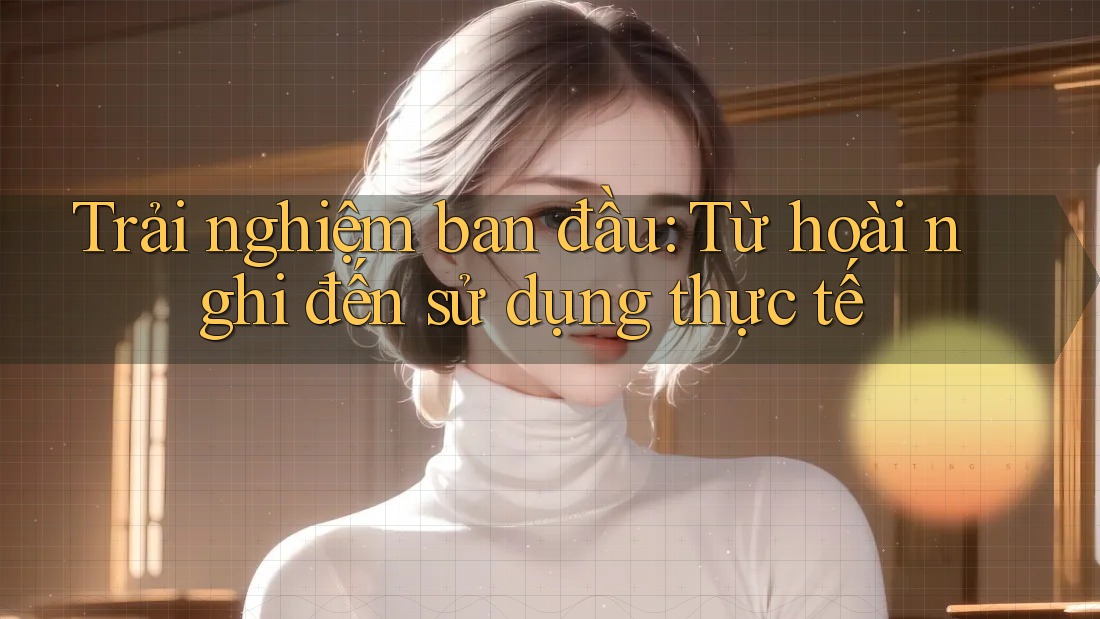 Trải nghiệm ban đầu: Từ hoài nghi đến sử dụng thực tế