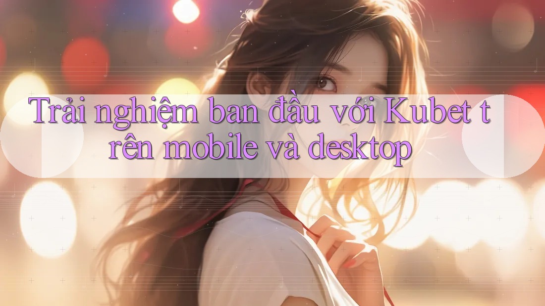 Trải nghiệm ban đầu với Kubet trên mobile và desktop