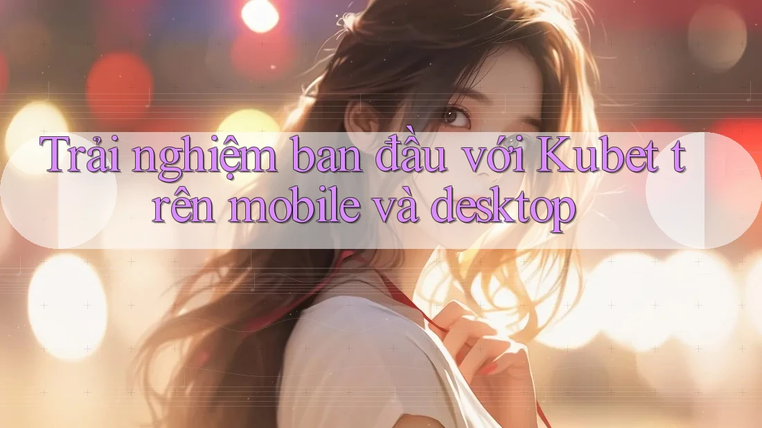 Trải nghiệm ban đầu với Kubet trên mobile và desktop