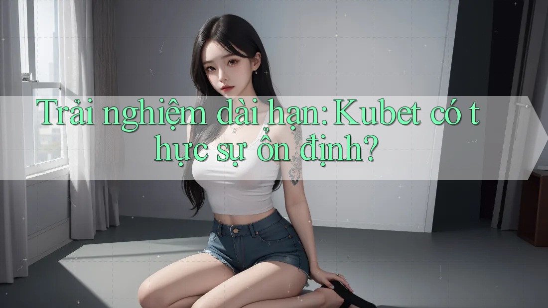 Trải nghiệm dài hạn: Kubet có thực sự ổn định?