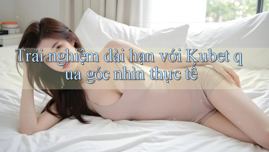 Trải nghiệm dài hạn với Kubet qua góc nhìn thực tế