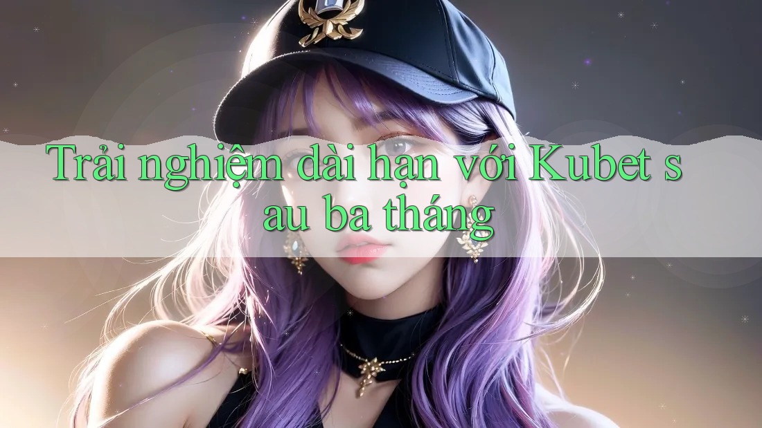 Trải nghiệm dài hạn với Kubet sau ba tháng