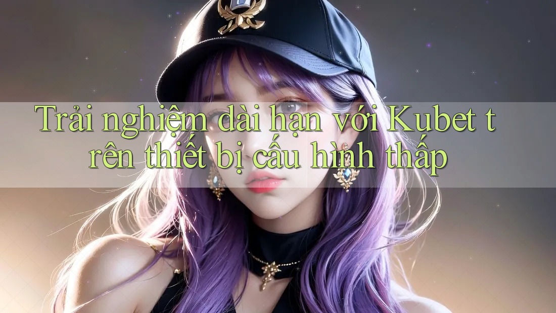 Trải nghiệm dài hạn với Kubet trên thiết bị cấu hình thấp