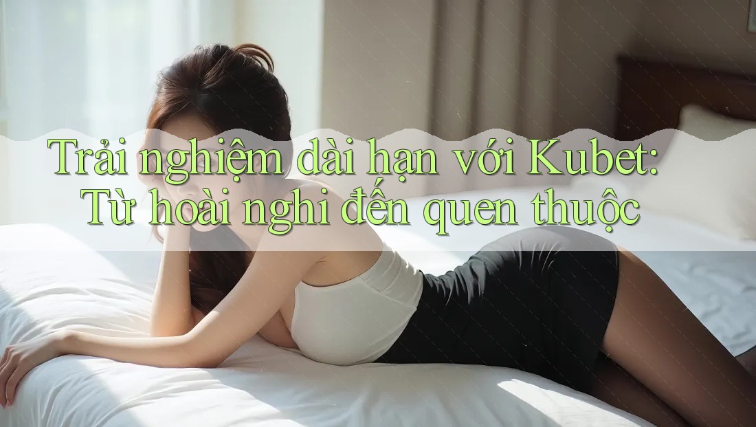 Trải nghiệm dài hạn với Kubet: Từ hoài nghi đến quen thuộc