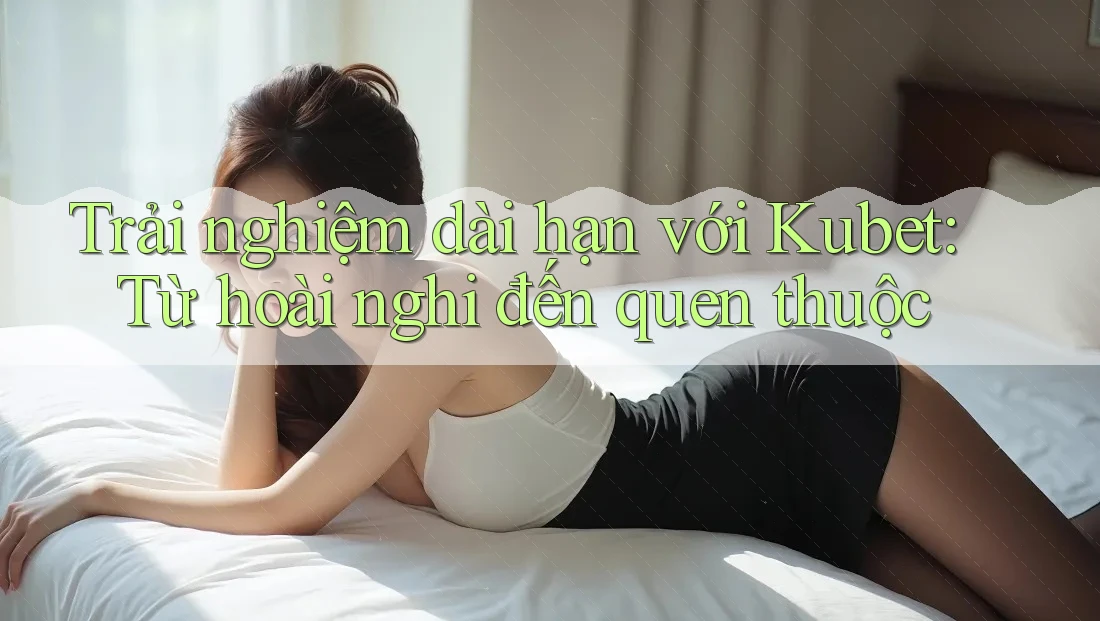Trải nghiệm dài hạn với Kubet: Từ hoài nghi đến quen thuộc