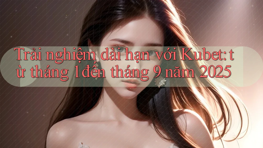 Trải nghiệm dài hạn với Kubet: từ tháng 1 đến tháng 9 năm 2025