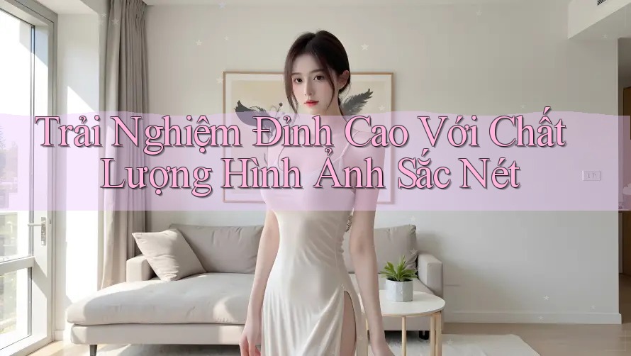 Trải Nghiệm Đỉnh Cao Với Chất Lượng Hình Ảnh Sắc Nét