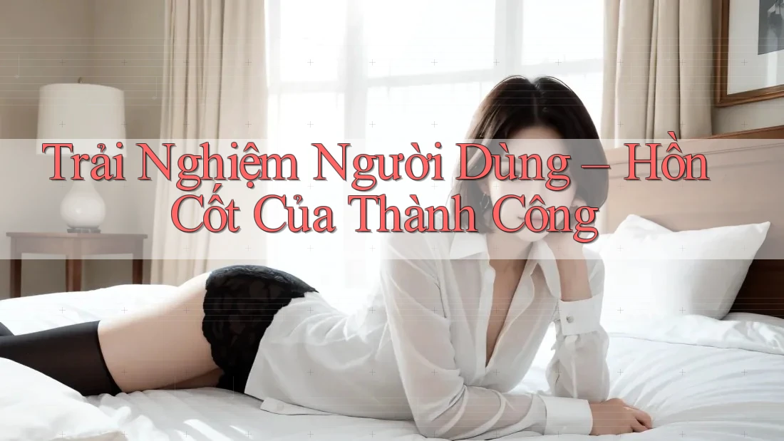 Trải Nghiệm Người Dùng – Hồn Cốt Của Thành Công