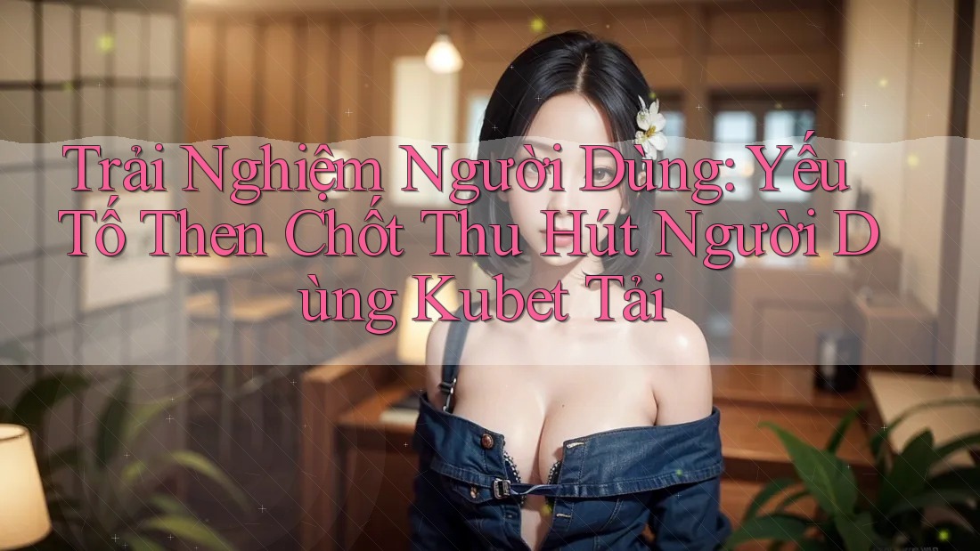 Trải Nghiệm Người Dùng: Yếu Tố Then Chốt Thu Hút Người Dùng Kubet Tải